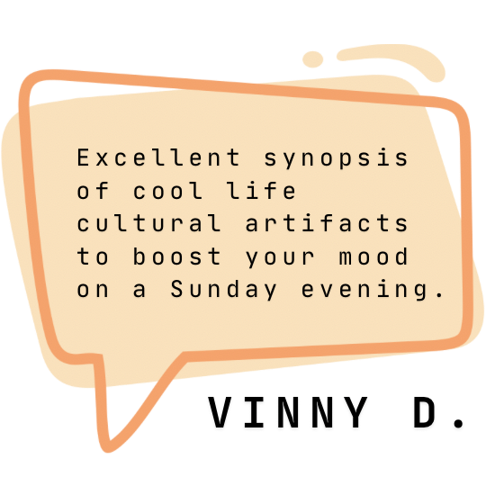 “Excellent synopsis of cool life cultural artifacts to boost your mood on a Sunday evening.” - Vinny D.